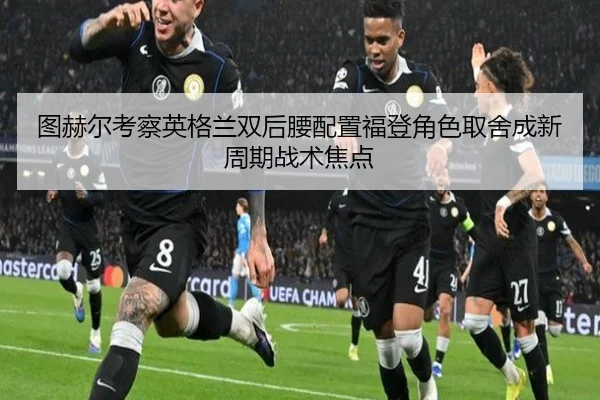 图赫尔考察英格兰双后腰配置福登角色取舍成新周期战术焦点 - FIFA World Cup2026