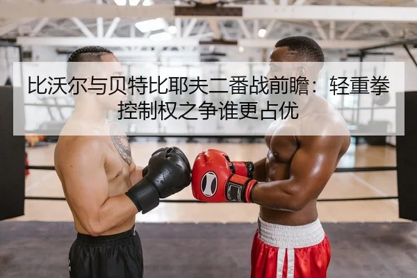比沃尔与贝特比耶夫二番战前瞻：轻重拳控制权之争谁更占优